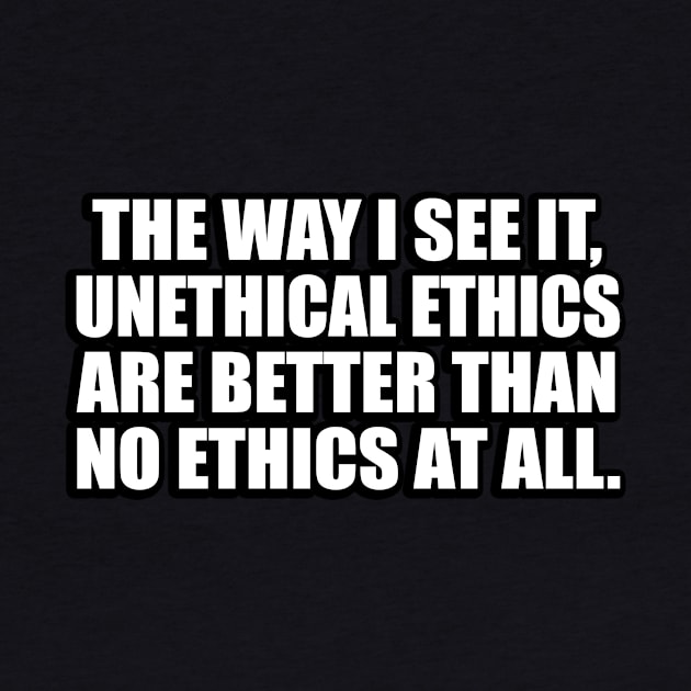 The way I see it, unethical ethics are better than no ethics at all by D1FF3R3NT